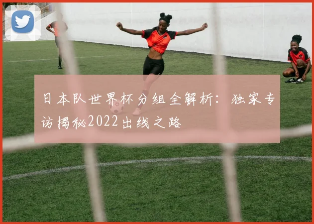 日本队世界杯分组全解析:独家专访揭秘2022出线之路