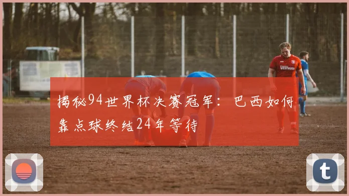 揭秘94世界杯决赛冠军：巴西如何靠点球终结24年等待