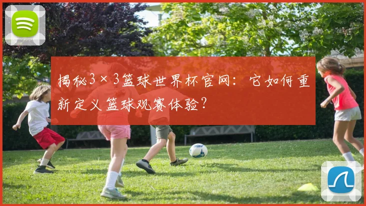 揭秘3×3篮球世界杯官网：它如何重新定义篮球观赛体验？