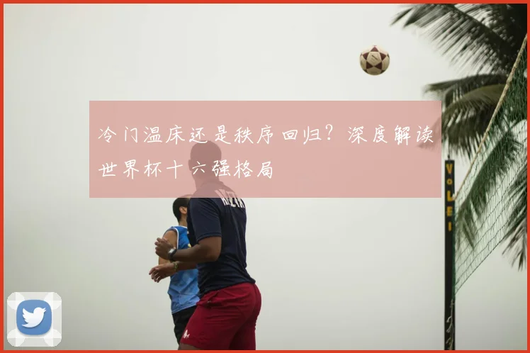 冷门温床还是秩序回归？深度解读世界杯十六强格局