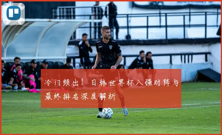 冷门频出！日韩世界杯八强对阵与最终排名深度解析