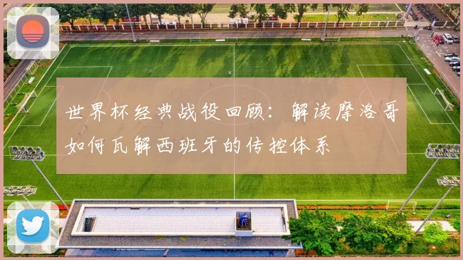 世界杯经典战役回顾：解读摩洛哥如何瓦解西班牙的传控体系