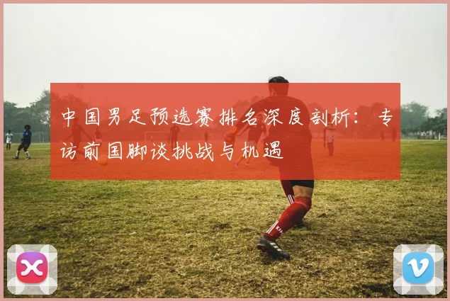 中国男足预选赛排名深度剖析：专访前国脚谈挑战与机遇