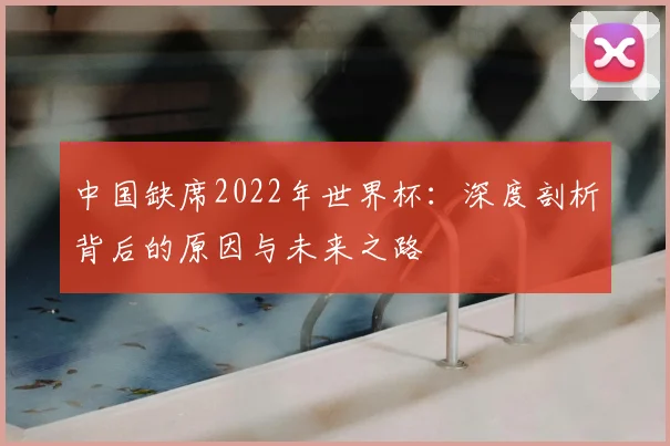中国缺席2022年世界杯：深度剖析背后的原因与未来之路