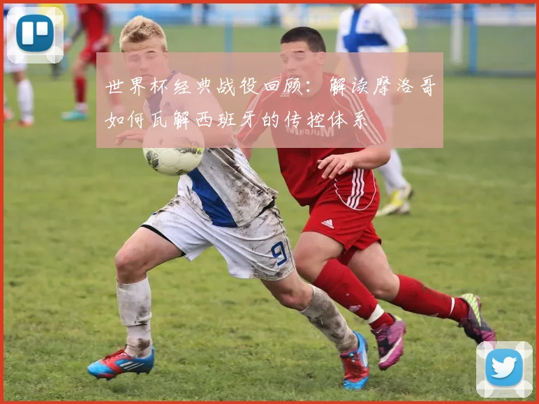 世界杯经典战役回顾：解读摩洛哥如何瓦解西班牙的传控体系