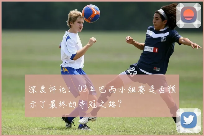深度评论：02年巴西小组赛是否预示了最终的夺冠之路？