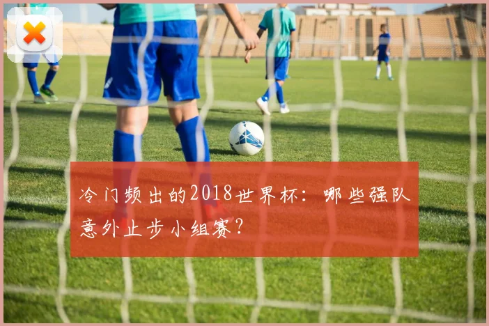 冷门频出的2018世界杯：哪些强队意外止步小组赛？